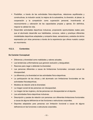 - 93 -
 Posibilitar, a través de las actividades físico-deportivas, relaciones equilibradas y
constructivas, la inclusión social, la mejora de la autoestima, la diversión, el placer, la
cooperación y la competición como superación personal, incentivando el
reconocimiento y valoración de las capacidades propias y ajenas. En definitiva,
mejorar la calidad de vida.
 Desarrollar actividades deportivas inclusivas, propiciando oportunidades reales para
que el alumnado desarrolle sus habilidades, conozca, valore y practique diferentes
modalidades deportivas adaptadas y comparta ideas, sensaciones y estados de ánimo
expresados por otras personas a través de la experiencia que ofrece nuestro cuerpo
en movimiento.
15.2.3. Contenidos
De Carácter Conceptual:
 Diferencia y diversidad como realidades y valores actuales.
 Las tendencias uniformadoras que generan exclusión y desigualdad.
 Razones para negar o defender la diversidad.
 Las personas diferentes a causa de limitaciones funcionales: concepto actual de
discapacidad.
 La diferencia y la diversidad en las actividades físico-deportivas.
 La participación de las chicas y del alumnado con limitaciones funcionales en las
actividades físicodeportivas.
 Modelos de relación ante la diversidad.
 La imagen social de las personas con discapacidad.
 La imagen de las mujeres y de las personas con discapacidad en el deporte.
 Las actividades físico-deportivas inclusivas.
 Descripción y pautas de relación con personas con diferentes limitaciones funcionales
a causa de alguna deficiencia en las funciones o estructuras corporales.
 Deportes adaptados para personas con limitación funcional a causa de alguna
deficiencia en las funciones o estructuras corporales.
 