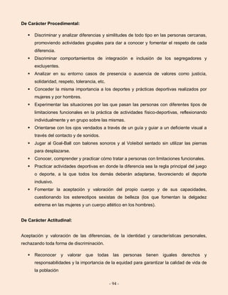 - 94 -
De Carácter Procedimental:
 Discriminar y analizar diferencias y similitudes de todo tipo en las personas cercanas,
promoviendo actividades grupales para dar a conocer y fomentar el respeto de cada
diferencia.
 Discriminar comportamientos de integración e inclusión de los segregadores y
excluyentes.
 Analizar en su entorno casos de presencia o ausencia de valores como justicia,
solidaridad, respeto, tolerancia, etc.
 Conceder la misma importancia a los deportes y prácticas deportivas realizados por
mujeres y por hombres.
 Experimentar las situaciones por las que pasan las personas con diferentes tipos de
limitaciones funcionales en la práctica de actividades físico-deportivas, reflexionando
individualmente y en grupo sobre las mismas.
 Orientarse con los ojos vendados a través de un guía y guiar a un deficiente visual a
través del contacto y de sonidos.
 Jugar al Goal-Ball con balones sonoros y al Voleibol sentado sin utilizar las piernas
para desplazarse.
 Conocer, comprender y practicar cómo tratar a personas con limitaciones funcionales.
 Practicar actividades deportivas en donde la diferencia sea la regla principal del juego
o deporte, a la que todos los demás deberán adaptarse, favoreciendo el deporte
inclusivo.
 Fomentar la aceptación y valoración del propio cuerpo y de sus capacidades,
cuestionando los estereotipos sexistas de belleza (los que fomentan la delgadez
extrema en las mujeres y un cuerpo atlético en los hombres).
De Carácter Actitudinal:
Aceptación y valoración de las diferencias, de la identidad y características personales,
rechazando toda forma de discriminación.
 Reconocer y valorar que todas las personas tienen iguales derechos y
responsabilidades y la importancia de la equidad para garantizar la calidad de vida de
la población
 
