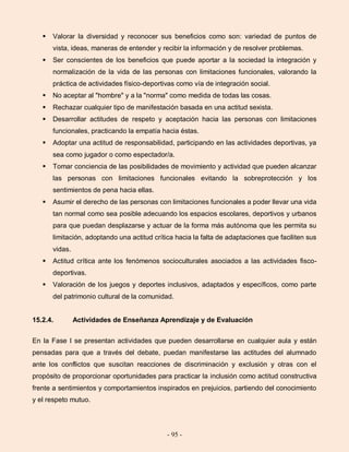 - 95 -
 Valorar la diversidad y reconocer sus beneficios como son: variedad de puntos de
vista, ideas, maneras de entender y recibir la información y de resolver problemas.
 Ser conscientes de los beneficios que puede aportar a la sociedad la integración y
normalización de la vida de las personas con limitaciones funcionales, valorando la
práctica de actividades físico-deportivas como vía de integración social.
 No aceptar al "hombre" y a la "norma" como medida de todas las cosas.
 Rechazar cualquier tipo de manifestación basada en una actitud sexista.
 Desarrollar actitudes de respeto y aceptación hacia las personas con limitaciones
funcionales, practicando la empatía hacia éstas.
 Adoptar una actitud de responsabilidad, participando en las actividades deportivas, ya
sea como jugador o como espectador/a.
 Tomar conciencia de las posibilidades de movimiento y actividad que pueden alcanzar
las personas con limitaciones funcionales evitando la sobreprotección y los
sentimientos de pena hacia ellas.
 Asumir el derecho de las personas con limitaciones funcionales a poder llevar una vida
tan normal como sea posible adecuando los espacios escolares, deportivos y urbanos
para que puedan desplazarse y actuar de la forma más autónoma que les permita su
limitación, adoptando una actitud crítica hacia la falta de adaptaciones que faciliten sus
vidas.
 Actitud crítica ante los fenómenos socioculturales asociados a las actividades fisco-
deportivas.
 Valoración de los juegos y deportes inclusivos, adaptados y específicos, como parte
del patrimonio cultural de la comunidad.
15.2.4. Actividades de Enseñanza Aprendizaje y de Evaluación
En la Fase I se presentan actividades que pueden desarrollarse en cualquier aula y están
pensadas para que a través del debate, puedan manifestarse las actitudes del alumnado
ante los conflictos que suscitan reacciones de discriminación y exclusión y otras con el
propósito de proporcionar oportunidades para practicar la inclusión como actitud constructiva
frente a sentimientos y comportamientos inspirados en prejuicios, partiendo del conocimiento
y el respeto mutuo.
 