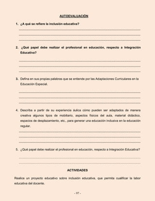 - 97 -
AUTOEVALUACIÓN
1. ¿A qué se refiere la inclusión educativa?
…………………………………………………………………………………………………………
…………………………………………………………………………………………………………
…………………………………………………………………………………………………………
2. ¿Qué papel debe realizar el profesional en educación, respecto a Integración
Educativa?
…………………………………………………………………………………………………………
…………………………………………………………………………………………………………
…………………………………………………………………………………………………………
3. Defina en sus propias palabras que se entiende por las Adaptaciones Curriculares en la
Educación Especial.
…………………………………………………………………………………………………………
…………………………………………………………………………………………………………
…………………………………………………………………………………………………………
4. Describa a partir de su experiencia áulica cómo pueden ser adaptados de manera
creativa algunos tipos de mobiliario, aspectos físicos del aula, material didáctico,
espacios de desplazamiento, etc., para generar una educación inclusiva en la educación
regular.
…………………………………………………………………………………………………………
…………………………………………………………………………………………………………
…………………………………………………………………………………………………………
5. ¿Qué papel debe realizar el profesional en educación, respecto a Integración Educativa?
…………………………………………………………………………………………………………
…………………………………………………………………………………………………………
ACTIVIDADES
Realice un proyecto educativo sobre inclusión educativa, que permita cualificar la labor
educativa del docente.
 