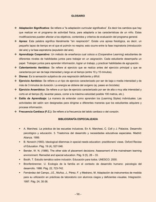 - 98 -
GLOSARIO
 Adaptación Significativa: Se refiere a “la adaptación curricular significativa”. Es decir los cambios que hay
que realizar en el programa de actividad física, para adaptarla a las características de un niño. Estas
modificaciones pueden afectar a los objetivos, contenidos y criterios de evaluación del programa general.
 Apnea: Esta palabra significa literalmente "sin respiración". Existe una apnea fisiológica, es decir, un
pequeño lapso de tiempo en el que el pulmón no respira; esto ocurre entre la fase inspiratoria (introducción
del aire) y la fase espiratoria (expulsión del aire).
 Aprendizaje Cooperativo: Un método de enseñanza cual coloca a (Cooperative Learning) estudiantes de
diferentes niveles de habilidades juntos para trabajar en un asignación. Cada estudiante desempeña un
papel. Trabajan juntos para aprender información, lograr un trabajo, y practicar habilidades de agrupación.
 Calentamiento Aeróbico: Se refiere al ejercicio que se realiza antes del ejercicio principal y que se
caracteriza por ser de baja intensidad y largo en el tiempo (entre 10 y 15 minutos).
 Disnea: Es la sensación subjetiva de una respiración deficiente y difícil.
 Ejercicio Aeróbico: Se refiere a un tipo de ejercicio caracterizado por ser de baja o media intensidad y de
más de 3 minutos de duración. La energía se obtiene del oxígeno (ej. paseo en bicicleta)
 Ejercicio Anaeróbico: Se refiere a un tipo de ejercicio caracterizado por ser de alta o muy alta intensidad y
corto en el tiempo (Ej. levantar pesos, correr a la máxima velocidad posible 100 metros, etc.).
 Estilo de Aprendizaje: La manera de entender como aprenden los (Learning Styles) individuales. Las
actividades del salón son designadas para dirigirse a diferentes maneras que los estudiantes adquiere y
procesa información.
 Frecuencia Cardiaca (F.C.): Se refiere a la frecuencia del latido cardiaco o del corazón.
BIBLIOGRAFÍA ESPECIALIZADA
 A. Marchesi. La práctica de las escuelas inclusivas. En A. Marchesi, C. Coll y J. Palacios. Desarrollo
psicológico y educación. 3. Trastornos del desarrollo y necesidades educativas especiales. Madrid:
Alianza. 1999.
 B. Norwich (1993). Ideological dilemmas in special needs education: practitioners’ views. Oxford Review
of Education. Pág. 19 (4), 527-546.
 Bender, W. N. (1988). The other side of placement decisions: Assessment of the mainstream learning
environment. Remedial and special education. Pág. 9 (5), 28 – 33.
 Booth, T. Estudio temático sobre inclusión. Educación para todos. UNESCO. 2000.
 Bronfenbrenner, U. Ecología de la familia en el contexto de desarrollo humano: psicología del
desarrollo. 1986. Pág. 22, 723-742.
 Fernández del Campo, J.E., Muñoz, J., Pérez, F. y Medrano, M. Adaptación de instrumentos de medida
para su utilización en prácticas de laboratorio con alumnos ciegos y deficientes visuales. Integración.
1997. Pág. 24, 30-36.
 