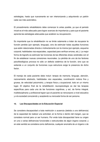 estrategias, hasta que nuevamente se van interiorizando y adquiriendo un patrón
cada vez más automático.
El procedimiento rehabilitatorio debe comenzar lo antes posible, ya que el periodo
inicial es el más adecuado para lograr avances de importancia y para que el paciente
aprenda las estrategias adecuadas que aceleren su recuperación.
Es importante que la rehabilitación no se limite solamente a tratar de recuperar la
función perdida (por ejemplo, lenguaje), sino de estimular todas aquellas funciones
que están relacionadas directa o indirectamente con la misma (por ejemplo, esquema
corporal, habilidades viso-espaciales, capacidad para verificar errores, etc.). La mejor
forma de lograrlo es estimular las funciones de las diferentes áreas cerebrales con el
fin de establecer nuevas conexiones neuronales. La pérdida de uno de los factores
psicofisiológicos provoca no sólo un defecto sistémico de la función, sino que se
extiende a un conjunto de funciones cuya estructura exige la presencia de dicho
factor.
El manejo de cada paciente debe incluir: terapia de memoria, lenguaje, atención,
razonamiento abstracto, habilidades viso espaciales, coordinación motora fina y
gruesa, de velocidad psicomotriz, y terapia física y ocupacional, todo en un mismo
lugar. El objetivo final de la rehabilitación neuropsicología es dar las terapias
específicas para cada una de las funciones cognitivas, y así, de forma integral,
multidisciplinaria y profesional lograr que el paciente se reincorpore a nivel educativo
y a la sociedad conociendo y aceptando su renovada forma de ser persona.
10. Las Discapacidades en la Educación Especial
Se considera discapacidad a toda restricción o ausencia (debida a una deficiencia)
de la capacidad de realizar una actividad, en la forma o dentro del margen, que se
considera normal para un ser humano. Por ende toda discapacidad tiene su origen
en una o varias deficiencias funcionales o estructurales de algún órgano corporal, y
en este sentido se considera como deficiencia, cualquier anomalía de un órgano o de
 