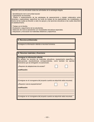 - 103 -
Describir como se articularán todas las actividades de la estrategia elegida.
- Sensibilización de la comunidad escolar
- Capacitación de docentes.
- Diseño e implementación de las estrategias de asesoramiento y trabajo colaborativo entre
docentes y especialistas; especificar las horas de trabajo de los especialistas, las modalidades a
través de las cuales se llevarán a cabo los apoyos y las opciones educativas a las cuales describirá
el establecimiento.
- Trabajo con la familia.
- Evaluación y seguimiento de los estudiantes.
- Detección de nuevos estudiantes con necesidades educativas especiales.
- Adquisición y renovación de materiales didácticos y específicos.
X. Recursos profesionales
Consignar la información referida a recursos humanos.
XI. Recursos materiales y financieros
Consignar la información referida
Se señalan los recursos de materiales educativos, equipamiento específico y
adecuaciones arquitectónicas correspondientes, como también los aportes
financieros que se entregarán vía subvención.
¿Requiere de adaptaciones de acceso? Sí No
Justificación:
__________________________________________________________________
__________________________________________________________________
__________________________________________________________________
__________________________________________________________________
(Consignar en el cronograma del proyecto cuando se adquirirán estos recursos)
¿Requiere nuevos equipamientos? Sí No
Justificación:
__________________________________________________________________
__________________________________________________________________
__________________________________________________________________
__________________________________________________________________
(Consignar en el cronograma del proyecto cuando se adquirirán estos recursos)
 