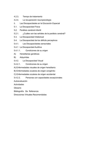 4.2.3. Tiempo de tratamiento
4.2.4. La recuperación neuropsicología
5. Las Discapacidades en la Educación Especial
5.1. La Discapacidad Física
5.2. Parálisis cerebral infantil
5.2.1. ¿Cuáles son las señales de la parálisis cerebral?
5.3. La Discapacidad Intelectual
5.4. La Discapacidad de los déficits perceptivos
5.4.1. Las Discapacidades sensoriales
5.4.1 La Discapacidad Auditiva
5.4.1.1. Condiciones de su origen
A) Hereditarias genéticas
B) Adquiridas
5.4.2. La Discapacidad Visual
5.4.2.1. Condiciones de su origen
A) Enfermedades visuales de origen hereditario:
B) Enfermedades oculares de origen congénito:
C) Enfermedades oculares de origen accidental
5.4.2.2. Personas con capacidades excepcionales
Autoevaluación
Actividades
Glosario
Bibliografía De Referencia
Direcciones Virtuales Recomendadas
 