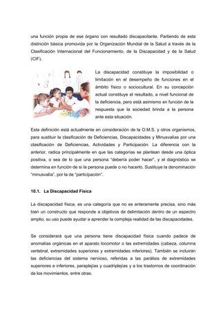 una función propia de ese órgano con resultado discapacitante. Partiendo de esta
distinción básica promovida por la Organización Mundial de la Salud a través de la
Clasificación Internacional del Funcionamiento, de la Discapacidad y de la Salud
(CIF).
Esta definición está actualmente en consideración de la O.M.S. y otros organismos,
para sustituir la clasificación de Deficiencias, Discapacidades y Minusvalías por una
clasificación de Deficiencias, Actividades y Participación. La diferencia con la
anterior, radica principalmente en que las categorías se plantean desde una óptica
positiva, o sea de lo que una persona “debería poder hacer”, y el diagnóstico se
determina en función de si la persona puede o no hacerlo. Sustituye la denominación
“minusvalía”, por la de “participación”.
10.1. La Discapacidad Física
La discapacidad física, es una categoría que no es enteramente precisa, sino más
bien un constructo que responde a objetivos de delimitación dentro de un espectro
amplio, su uso puede ayudar a aprender la compleja realidad de las discapacidades.
Se considerará que una persona tiene discapacidad física cuando padece de
anomalías orgánicas en el aparato locomotor o las extremidades (cabeza, columna
vertebral, extremidades superiores y extremidades inferiores). También se incluirán
las deficiencias del sistema nervioso, referidas a las parálisis de extremidades
superiores e inferiores, paraplejías y cuadriplejías y a los trastornos de coordinación
de los movimientos, entre otras.
La discapacidad constituye la imposibilidad o
limitación en el desempeño de funciones en el
ámbito físico o sociocultural. En su concepción
actual constituye el resultado, a nivel funcional de
la deficiencia, pero está asimismo en función de la
respuesta que la sociedad brinda a la persona
ante esta situación.
 