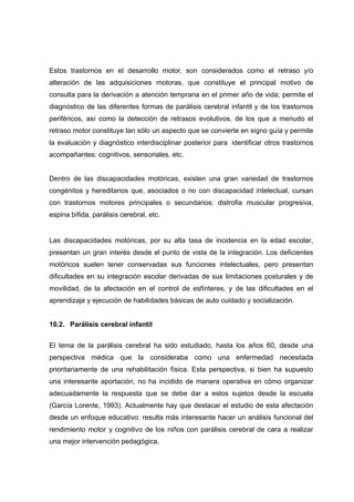 Estos trastornos en el desarrollo motor, son considerados como el retraso y/o
alteración de las adquisiciones motoras, que constituye el principal motivo de
consulta para la derivación a atención temprana en el primer año de vida; permite el
diagnóstico de las diferentes formas de parálisis cerebral infantil y de los trastornos
periféricos, así como la detección de retrasos evolutivos, de los que a menudo el
retraso motor constituye tan sólo un aspecto que se convierte en signo guía y permite
la evaluación y diagnóstico interdisciplinar posterior para identificar otros trastornos
acompañantes: cognitivos, sensoriales, etc.
Dentro de las discapacidades motóricas, existen una gran variedad de trastornos
congénitos y hereditarios que, asociados o no con discapacidad intelectual, cursan
con trastornos motores principales o secundarios: distrofia muscular progresiva,
espina bífida, parálisis cerebral, etc.
Las discapacidades motóricas, por su alta tasa de incidencia en la edad escolar,
presentan un gran interés desde el punto de vista de la integración. Los deficientes
motóricos suelen tener conservadas sus funciones intelectuales, pero presentan
dificultades en su integración escolar derivadas de sus limitaciones posturales y de
movilidad, de la afectación en el control de esfínteres, y de las dificultades en el
aprendizaje y ejecución de habilidades básicas de auto cuidado y socialización.
10.2. Parálisis cerebral infantil
El tema de la parálisis cerebral ha sido estudiado, hasta los años 60, desde una
perspectiva médica que la consideraba como una enfermedad necesitada
prioritariamente de una rehabilitación física. Esta perspectiva, si bien ha supuesto
una interesante aportación, no ha incidido de manera operativa en cómo organizar
adecuadamente la respuesta que se debe dar a estos sujetos desde la escuela
(García Lorente, 1993). Actualmente hay que destacar el estudio de esta afectación
desde un enfoque educativo: resulta más interesante hacer un análisis funcional del
rendimiento motor y cognitivo de los niños con parálisis cerebral de cara a realizar
una mejor intervención pedagógica.
 