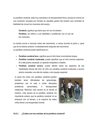 La parálisis cerebral, está muy asociada a la discapacidad física, porque la misma es
una condición causada por heridas en aquellas partes del cerebro que controlan la
habilidad de mover los músculos del cuerpo.
Cerebral, significa que tiene que ver con el cerebro.
Parálisis, se refiere a una debilidad o problemas con el uso de
los músculos.
La herida ocurre a menudo antes del nacimiento, a veces durante el parto o, igual
que en la historia anterior, inmediatamente después del nacimiento.
La parálisis cerebral puede clasificarse en:
 Parálisis cerebral leve, significa que el niño tiene movimientos torpes.
 Parálisis cerebral moderada, puede significar que el niño camina cojeando.
Él o ella podría necesitar un aparato ortopédico o bastón.
 Parálisis cerebral severa, puede afectar todos los aspectos de las
habilidades físicas del niño. El niño con parálisis cerebral moderada o severa
podría necesitar una silla de ruedas u otro equipo especial.
10.2.1. ¿Cuáles son las señales de la parálisis cerebral?
A veces los niños con parálisis cerebral pueden
también tener dificultades de aprendizaje,
problemas con el oído o visión (llamados
problemas sensoriales), o discapacidad
intelectual. Mientras más severa es la herida al
cerebro, más severa es la parálisis cerebral. Es
importante aclarar que la parálisis cerebral no se
empeora con el tiempo, y la mayoría de estos
niños tienen una longevidad normal.
 