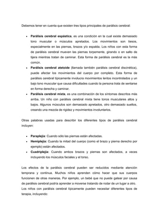 Debemos tener en cuenta que existen tres tipos principales de parálisis cerebral:
 Parálisis cerebral espástica, es una condición en la cual existe demasiado
tono muscular o músculos apretados. Los movimientos son tiesos,
especialmente en las piernas, brazos y/o espalda. Los niños con esta forma
de parálisis cerebral mueven las piernas torpemente, girando o en salto de
tijera mientras tratan de caminar. Esta forma de parálisis cerebral es la más
común.
 Parálisis cerebral atetoide (llamada también parálisis cerebral discinética),
puede afectar los movimientos del cuerpo por completo. Esta forma de
parálisis cerebral típicamente involucra movimientos lentos incontrolados y un
bajo tono muscular que causa dificultades cuando la persona trata de sentarse
en forma derecha y caminar.
 Parálisis cerebral mixta, es una combinación de los síntomas descritos más
arriba. Un niño con parálisis cerebral mixta tiene tonos musculares altos y
bajos. Algunos músculos son demasiado apretados, otro demasiado sueltos,
creando una mezcla de rigidez y movimientos involuntarios.
Otras palabras usadas para describir los diferentes tipos de parálisis cerebral
incluyen:
 Paraplejía: Cuando sólo las piernas están afectadas.
 Hemiplejía: Cuando la mitad del cuerpo (como el brazo y pierna derecho por
ejemplo) están afectados.
 Cuadriplejía: Cuando ambos brazos y piernas son afectados, a veces
incluyendo los músculos faciales y el torso.
Los efectos de la parálisis cerebral pueden ser reducidos mediante atención
temprana y continua. Muchos niños aprenden cómo hacer que sus cuerpos
funcionen de otras maneras. Por ejemplo, un bebé que no puede gatear por causa
de parálisis cerebral podría aprender a moverse tratando de rodar de un lugar a otro.
Los niños con parálisis cerebral típicamente pueden necesitar diferentes tipos de
terapia, incluyendo:
 