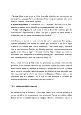 • Terapia física, la cual ayuda al niño a desarrollar músculos más fuertes como los
de las piernas y cuerpo. Por medio de ésta, el niño trabaja en destrezas tales como
caminar, sentarse, y mantener el equilibrio.
• Terapia ocupacional, la cual ayuda al niño a desarrollar destrezas motoras finas,
tales como vestirse, comer, y escribir, entre otras tareas de la vida diaria.
• Terapia del lenguaje, la cual ayuda al niño a desarrollar destrezas para la
comunicación; especialmente el habla, que por lo general es difícil debido a
problemas con el tono muscular de la lengua y garganta.
Actualmente, se cuenta con una variedad de equipos especiales. Por ejemplo,
aparatos ortopédicos que pueden ser usados para mantener el pie en su lugar
cuando el niño está de pie o camina. Muletas para proporcionar apoyo y ayudar al
niño al usar las manos. También son útiles los equipos y juguetes adaptados para
ayudar a los niños a jugar y divertirse mientras hacen trabajar sus cuerpos.
Actividades tales como nadar o equitación pueden ayudar a fortalecer los músculos
más débiles y relajar aquellos que están más apretados.
Como señala Serrano (1992), entre los problemas específicos reiteradamente
presentes en los diferentes trastornos que padecen los sujetos con parálisis cerebral
se encuentran aquéllos que afectan al lenguaje. En este sentido, aunque la logopedia
es un elemento esencial en la agenda escolar del paralítico cerebral, es posible que
éste no pueda llegar a adquirir los mecanismos básicos del habla, o bien que su
adquisición sea muy deficitaria, por lo que se hace necesaria la utilización de
sistemas aumentativos y/o alternativos para la comunicación.
10.3. La Discapacidad Intelectual
La comprensión de la naturaleza y diagnóstico de lo que supone una deficiencia o
retraso mental ha ido evolucionando muy lentamente. Así, de un modelo médico
basado en una concepción orgánica o biológica del retraso mental se ha pasado a
 