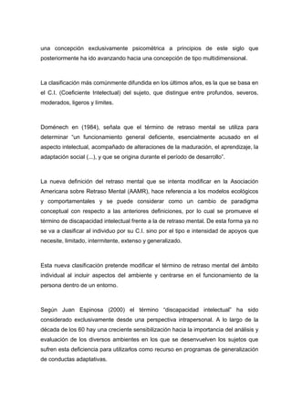 una concepción exclusivamente psicométrica a principios de este siglo que
posteriormente ha ido avanzando hacia una concepción de tipo multidimensional.
La clasificación más comúnmente difundida en los últimos años, es la que se basa en
el C.I. (Coeficiente Intelectual) del sujeto, que distingue entre profundos, severos,
moderados, ligeros y límites.
Doménech en (1984), señala que el término de retraso mental se utiliza para
determinar “un funcionamiento general deficiente, esencialmente acusado en el
aspecto intelectual, acompañado de alteraciones de la maduración, el aprendizaje, la
adaptación social (...), y que se origina durante el período de desarrollo”.
La nueva definición del retraso mental que se intenta modificar en la Asociación
Americana sobre Retraso Mental (AAMR), hace referencia a los modelos ecológicos
y comportamentales y se puede considerar como un cambio de paradigma
conceptual con respecto a las anteriores definiciones, por lo cual se promueve el
término de discapacidad intelectual frente a la de retraso mental. De esta forma ya no
se va a clasificar al individuo por su C.I. sino por el tipo e intensidad de apoyos que
necesite, limitado, intermitente, extenso y generalizado.
Esta nueva clasificación pretende modificar el término de retraso mental del ámbito
individual al incluir aspectos del ambiente y centrarse en el funcionamiento de la
persona dentro de un entorno.
Según Juan Espinosa (2000) el término “discapacidad intelectual” ha sido
considerado exclusivamente desde una perspectiva intrapersonal. A lo largo de la
década de los 60 hay una creciente sensibilización hacia la importancia del análisis y
evaluación de los diversos ambientes en los que se desenvuelven los sujetos que
sufren esta deficiencia para utilizarlos como recurso en programas de generalización
de conductas adaptativas.
 