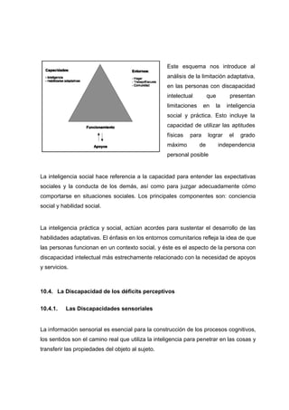 La inteligencia social hace referencia a la capacidad para entender las expectativas
sociales y la conducta de los demás, así como para juzgar adecuadamente cómo
comportarse en situaciones sociales. Los principales componentes son: conciencia
social y habilidad social.
La inteligencia práctica y social, actúan acordes para sustentar el desarrollo de las
habilidades adaptativas. El énfasis en los entornos comunitarios refleja la idea de que
las personas funcionan en un contexto social, y éste es el aspecto de la persona con
discapacidad intelectual más estrechamente relacionado con la necesidad de apoyos
y servicios.
10.4. La Discapacidad de los déficits perceptivos
10.4.1. Las Discapacidades sensoriales
La información sensorial es esencial para la construcción de los procesos cognitivos,
los sentidos son el camino real que utiliza la inteligencia para penetrar en las cosas y
transferir las propiedades del objeto al sujeto.
Este esquema nos introduce al
análisis de la limitación adaptativa,
en las personas con discapacidad
intelectual que presentan
limitaciones en la inteligencia
social y práctica. Esto incluye la
capacidad de utilizar las aptitudes
físicas para lograr el grado
máximo de independencia
personal posible
 