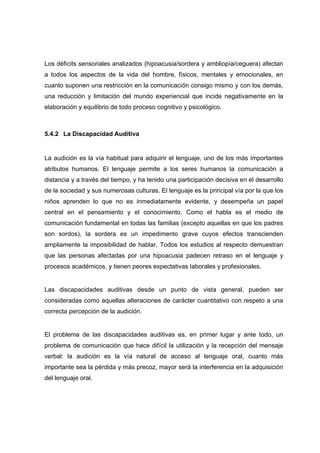 Los déficits sensoriales analizados (hipoacusia/sordera y ambliopía/ceguera) afectan
a todos los aspectos de la vida del hombre, físicos, mentales y emocionales, en
cuanto suponen una restricción en la comunicación consigo mismo y con los demás,
una reducción y limitación del mundo experiencial que incide negativamente en la
elaboración y equilibrio de todo proceso cognitivo y psicológico.
5.4.2 La Discapacidad Auditiva
La audición es la vía habitual para adquirir el lenguaje, uno de los más importantes
atributos humanos. El lenguaje permite a los seres humanos la comunicación a
distancia y a través del tiempo, y ha tenido una participación decisiva en el desarrollo
de la sociedad y sus numerosas culturas. El lenguaje es la principal vía por la que los
niños aprenden lo que no es inmediatamente evidente, y desempeña un papel
central en el pensamiento y el conocimiento. Como el habla es el medio de
comunicación fundamental en todas las familias (excepto aquellas en que los padres
son sordos), la sordera es un impedimento grave cuyos efectos transcienden
ampliamente la imposibilidad de hablar. Todos los estudios al respecto demuestran
que las personas afectadas por una hipoacusia padecen retraso en el lenguaje y
procesos académicos, y tienen peores expectativas laborales y profesionales.
Las discapacidades auditivas desde un punto de vista general, pueden ser
consideradas como aquellas alteraciones de carácter cuantitativo con respeto a una
correcta percepción de la audición.
El problema de las discapacidades auditivas es, en primer lugar y ante todo, un
problema de comunicación que hace difícil la utilización y la recepción del mensaje
verbal: la audición es la vía natural de acceso al lenguaje oral, cuanto más
importante sea la pérdida y más precoz, mayor será la interferencia en la adquisición
del lenguaje oral.
 