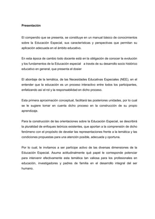 Presentación
El compendio que se presenta, se constituye en un manual básico de conocimientos
sobre la Educación Especial, sus características y perspectivas que permitan su
aplicación adecuada en el ámbito educativo.
En esta época de cambio todo docente está en la obligación de conocer la evolución
y los fundamentos de la Educación especial a través de su desarrollo socio histórico
educativo en general, que presenta el dosier
El abordaje de la temática, de las Necesidades Educativas Especiales (NEE), en el
entender que la educación es un proceso interactivo entre todos los participantes,
enfatizando así el rol y la responsabilidad en dicho proceso.
Esta primera aproximación conceptual, facilitará las posteriores unidades, por lo cual
se le sugiere tomar en cuenta dicho proceso en la construcción de su propio
aprendizaje.
Para la construcción de las orientaciones sobre la Educación Especial, se describirá
la pluralidad de enfoques teóricos existentes, que aportan a la comprensión de dicho
fenómeno con el propósito de develar las representaciones frente a la temática y las
condiciones propuestas para una atención posible, adecuada y oportuna.
Por lo cual, le invitamos a ser partícipe activo de las diversas dimensiones de la
Educación Especial. Asuma actitudinalmente qué papel le corresponde potenciar
para intervenir efectivamente esta temática tan valiosa para los profesionales en
educación, investigadores y padres de familia en el desarrollo integral del ser
humano.
 