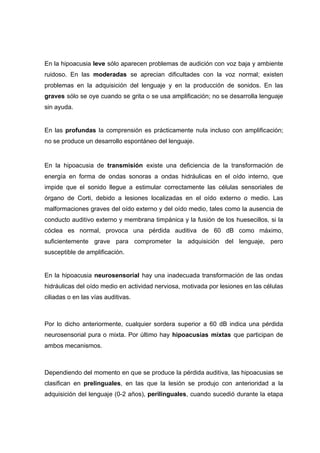 En la hipoacusia leve sólo aparecen problemas de audición con voz baja y ambiente
ruidoso. En las moderadas se aprecian dificultades con la voz normal; existen
problemas en la adquisición del lenguaje y en la producción de sonidos. En las
graves sólo se oye cuando se grita o se usa amplificación; no se desarrolla lenguaje
sin ayuda.
En las profundas la comprensión es prácticamente nula incluso con amplificación;
no se produce un desarrollo espontáneo del lenguaje.
En la hipoacusia de transmisión existe una deficiencia de la transformación de
energía en forma de ondas sonoras a ondas hidráulicas en el oído interno, que
impide que el sonido llegue a estimular correctamente las células sensoriales de
órgano de Corti, debido a lesiones localizadas en el oído externo o medio. Las
malformaciones graves del oído externo y del oído medio, tales como la ausencia de
conducto auditivo externo y membrana timpánica y la fusión de los huesecillos, si la
cóclea es normal, provoca una pérdida auditiva de 60 dB como máximo,
suficientemente grave para comprometer la adquisición del lenguaje, pero
susceptible de amplificación.
En la hipoacusia neurosensorial hay una inadecuada transformación de las ondas
hidráulicas del oído medio en actividad nerviosa, motivada por lesiones en las células
ciliadas o en las vías auditivas.
Por lo dicho anteriormente, cualquier sordera superior a 60 dB indica una pérdida
neurosensorial pura o mixta. Por último hay hipoacusias mixtas que participan de
ambos mecanismos.
Dependiendo del momento en que se produce la pérdida auditiva, las hipoacusias se
clasifican en prelinguales, en las que la lesión se produjo con anterioridad a la
adquisición del lenguaje (0-2 años), perilinguales, cuando sucedió durante la etapa
 