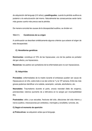 de adquisición del lenguaje (2-5 años) y postlinguales, cuando la pérdida auditiva es
posterior a la estructuración del mismo. Naturalmente las consecuencias serán tanto
más graves cuanto más precoz sea la pérdida.
De manera concreta las causas de la discapacidad auditiva, se dividen en:
10.4.1.1. Condiciones de su origen
A continuación se describen sintéticamente algunos criterios que aclaran el origen de
esta discapacidad.
C) Hereditarias genéticas
Dominantes: constituye el 10% de las hipoacusias; uno de los padres es portador
del gen afecto y es hipoacúsico.
Recesivas: los padres son portadores de la enfermedad pero no son hipoacúsicos.
D) Adquiridas
Prenatales: enfermedades de la madre durante el embarazo pueden ser causa de
Hipoacusia en el niño, sobre todo si se dan entre la 7 y la 10ª semana. Entre las más
graves podemos identificar a la rubéola, sarampión, varicela, alcoholismo, etc.
Neonatales: Traumatismo durante el parto, anoxia neonatal (falta de oxígeno),
prematuridad, ictericia (aumento de a bilirrubina en la sangre por incompatibilidad
Rh)
Postnatales: otitis y sus secuelas, fracturas del oído, afecciones del oído interno y
nervio auditivo, intoxicaciones por antibiótico, meningitis y encefalitis, tumores, etc.
C) Según el momento de aparición
a) Prelocutivas: se adquieren antes que el lenguaje.
 