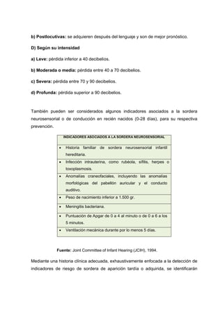 b) Postlocutivas: se adquieren después del lenguaje y son de mejor pronóstico.
D) Según su intensidad
a) Leve: pérdida inferior a 40 decibelios.
b) Moderada o media: pérdida entre 40 a 70 decibelios.
c) Severa: pérdida entre 70 y 90 decibelios.
d) Profunda: pérdida superior a 90 decibelios.
También pueden ser considerados algunos indicadores asociados a la sordera
neurosensorial o de conducción en recién nacidos (0-28 días), para su respectiva
prevención.
INDICADORES ASOCIADOS A LA SORDERA NEUROSENSORIAL
 Historia familiar de sordera neurosensorial infantil
hereditaria.
 Infección intrauterina, como rubéola, sífilis, herpes o
toxoplasmosis.
 Anomalías craneofaciales, incluyendo las anomalías
morfológicas del pabellón auricular y el conducto
auditivo.
 Peso de nacimiento inferior a 1.500 gr.
 Meningitis bacteriana.
 Puntuación de Apgar de 0 a 4 al minuto o de 0 a 6 a los
5 minutos.
 Ventilación mecánica durante por lo menos 5 días.
Fuente: Joint Committee of Infant Hearing (JCIH), 1994.
Mediante una historia clínica adecuada, exhaustivamente enfocada a la detección de
indicadores de riesgo de sordera de aparición tardía o adquirida, se identificarán
 