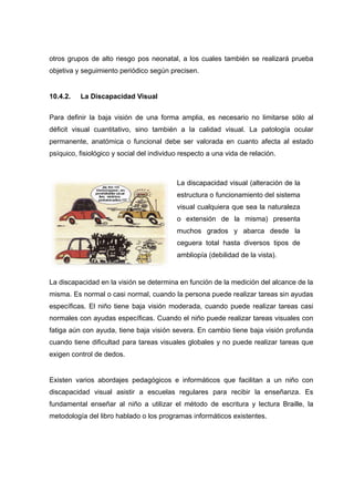 otros grupos de alto riesgo pos neonatal, a los cuales también se realizará prueba
objetiva y seguimiento periódico según precisen.
10.4.2. La Discapacidad Visual
Para definir la baja visión de una forma amplia, es necesario no limitarse sólo al
déficit visual cuantitativo, sino también a la calidad visual. La patología ocular
permanente, anatómica o funcional debe ser valorada en cuanto afecta al estado
psíquico, fisiológico y social del individuo respecto a una vida de relación.
La discapacidad en la visión se determina en función de la medición del alcance de la
misma. Es normal o casi normal, cuando la persona puede realizar tareas sin ayudas
específicas. El niño tiene baja visión moderada, cuando puede realizar tareas casi
normales con ayudas específicas. Cuando el niño puede realizar tareas visuales con
fatiga aún con ayuda, tiene baja visión severa. En cambio tiene baja visión profunda
cuando tiene dificultad para tareas visuales globales y no puede realizar tareas que
exigen control de dedos.
Existen varios abordajes pedagógicos e informáticos que facilitan a un niño con
discapacidad visual asistir a escuelas regulares para recibir la enseñanza. Es
fundamental enseñar al niño a utilizar el método de escritura y lectura Braille, la
metodología del libro hablado o los programas informáticos existentes.
La discapacidad visual (alteración de la
estructura o funcionamiento del sistema
visual cualquiera que sea la naturaleza
o extensión de la misma) presenta
muchos grados y abarca desde la
ceguera total hasta diversos tipos de
ambliopía (debilidad de la vista).
 