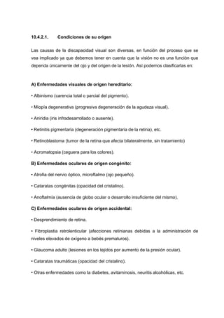 10.4.2.1. Condiciones de su origen
Las causas de la discapacidad visual son diversas, en función del proceso que se
vea implicado ya que debemos tener en cuenta que la visión no es una función que
dependa únicamente del ojo y del origen de la lesión. Así podemos clasificarlas en:
A) Enfermedades visuales de origen hereditario:
• Albinismo (carencia total o parcial del pigmento).
• Miopía degenerativa (progresiva degeneración de la agudeza visual).
• Aniridia (iris infradesarrollado o ausente).
• Retinitis pigmentaria (degeneración pigmentaria de la retina), etc.
• Retinoblastoma (tumor de la retina que afecta bilateralmente, sin tratamiento)
• Acromatopsia (ceguera para los colores).
B) Enfermedades oculares de origen congénito:
• Atrofia del nervio óptico, microftalmo (ojo pequeño).
• Cataratas congénitas (opacidad del cristalino).
• Anoftalmía (ausencia de globo ocular o desarrollo insuficiente del mismo).
C) Enfermedades oculares de origen accidental:
• Desprendimiento de retina.
• Fibroplastia retrolenticular (afecciones retinianas debidas a la administración de
niveles elevados de oxígeno a bebés prematuros).
• Glaucoma adulto (lesiones en los tejidos por aumento de la presión ocular).
• Cataratas traumáticas (opacidad del cristalino).
• Otras enfermedades como la diabetes, avitaminosis, neuritis alcohólicas, etc.
 