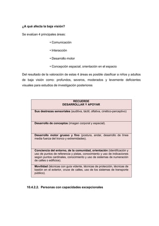 ¿A qué afecta la baja visión?
Se evalúan 4 principales áreas:
• Comunicación
• Interacción
• Desarrollo motor
• Concepción espacial, orientación en el espacio
Del resultado de la valoración de estas 4 áreas es posible clasificar a niños y adultos
de baja visión como: profundos, severos, moderados y levemente deficientes
visuales para estudios de investigación posteriores
RECUERDE
DESARROLLAR Y APOYAR
Sus destrezas sensoriales (auditiva, táctil, olfativa, cinético-perceptivo)
Desarrollo de conceptos (imagen corporal y especial).
Desarrollo motor grueso y fino (postura, andar, desarrollo de línea
media fuerza del tronco y extremidades).
Conciencia del entorno, de la comunidad, orientación (identificación y
uso de puntos de referencia y pistas, conocimiento y uso de indicaciones
según puntos cardinales, conocimiento y uso de sistemas de numeración
de calles o edificios).
Movilidad (técnicas con guía vidente, técnicas de protección, técnicas de
bastón en el exterior, cruce de calles, uso de los sistemas de transporte
público).
10.4.2.2. Personas con capacidades excepcionales
 