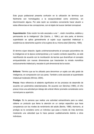 Este grupo poblacional presenta confusión en la utilización de términos que
fácilmente son homologados a la excepcionalidad como sinónimos, sin
discriminación alguna. Por esta razón se considera conveniente hacer alusión a
estas diferencias en las concepciones, con el objeto de buscar claridad conceptual.
Superdotación: Esta noción ha sido asociada a una “…visión monolítica, estática y
permanente de la inteligencia” (De Zubiría, J. 1994.); por otra parte, el término
superdotado se aplica generalmente al sujeto cuya capacidad intelectual o
académica es claramente superior a los sujetos de su misma edad (Sánchez, 1985).
El término súper dotación, ligado unidimensionalmente al concepto psicométrico de
la inteligencia en la época contemporánea y en nuestro contexto específico, se está
resinificando de acuerdo con la movilización de teorías que diversifican el concepto
enriqueciéndolo con nuevas dimensiones que trascienden la mirada monolítica
exclusivamente intelectual y rescatan lo poli dimensional de la noción.
Brillante: Término que se ha utilizado para denominar un sujeto con alto grado de
inteligencia, en comparación con sus pares. También a sido asociado al superdotado
intelectual moderado (Winner, 2004).
Precoz: Hace referencia al adelanto significativo en los procesos de desarrollo de
acuerdo con parámetros estandarizados. De acuerdo con Sánchez (1985), el niño
precoz inicia una actividad por debajo del umbral inferior promedio considerado como
normal para su aparición.
Prodigio: Es la persona que realiza una actividad extraordinaria para su edad;
obtiene un producto que llama la atención en un campo específico que hace
competencia con los niveles de rendimiento del adulto (Benito, 1996). Asimismo, al
prodigio se le considera como un individuo que pasa a través de más dominios
mostrando una velocidad que lo hace parecer cualitativamente distinto a otros
individuos.
 