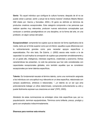 Genio: “Es aquel individuo que configura la cultura humana; después de él no se
puede volver a pensar, sentir y actuar de la misma manera” (Instituto Alberto Merani
IAM citado por: García y González, 2004.). El genio es definido en términos de
productos creativos excepcionales. Esta categoría comprende a las personas que
realizan aportes muy relevantes, producen nuevas estructuras conceptuales que
conducen a cambios paradigmáticos en una disciplina, en la forma del arte, en una
profesión, en algún campo del saber.
Excepcionalidad: comprende los sujetos que se desvían de forma significativa de la
media, tanto por el límite superior como por el inferior; aquellos cuyas diferencias son
lo suficientemente grandes como para necesitar apoyos específicos o
especializados. Por otro lado, De Zubiría, J. (2002) asocia esta noción a la de
capacidad: la cual implica la concepción de sujetos que presentan simultáneamente y
en un grado alto, inteligencia, intereses cognitivos, creatividad y autonomía. Dichas
características las presentan, no solo las personas que han sido consideradas con
capacidades excepcionales globales, sino también aquellas que se consideran
excepcionales por tener talentos específicos.
Talento: Es fundamental rescatar el término talento, como una nominación asignada
a los individuos con una aptitud muy relevante en un área específica, relacionada con
campos académicos, artísticos ó relacionales. “...un talento es un ser que ama
profundamente trabajar un oficio determinado, comprende profundamente su arte y
puede fácilmente expresar sus creaciones en éste” (FIPC, 2003).
Alrededor de estas nominaciones se entretejen otras más específicas que, por su
popularización, terminan equiparándose. Términos como brillante, precoz, prodigio y
genio son empleados indiscriminadamente.
Disensos para nominar esta minoría:
 