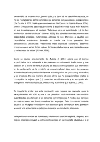 El concepto de superdotación, poco a poco, y a partir de los desarrollos teóricos, se
ha ido reemplazando por la nominación de personas con capacidades excepcionales
(De Zubiría, J. 2002; 2004) y persona talentosa (De Zubiría, M. 2004 & Rivera, 2004).
Winner (1996) asume esta discusión como el segundo de los nueve mitos hallados
en sus investigaciones, al plantear: “Talentoso pero no superdotado (...) No hay
justificación para tal distinción” (Winner, 1996). Ella considera que las personas con
capacidades artísticas, matemáticas, atléticas no son diferentes a aquellos con
capacidades académicas, teniendo en cuenta que todos presentan tres
características universales: “habilidades meta cognitivas superiores, desarrollo
precoz en una o varias de las esferas del desarrollo humano y auto maestría en una
o varias áreas del saber” (Winner, 1996).
Como se planteó anteriormente, De Zubiría, J. (2004) afirma que el término
superdotados hace referencia a los procesos exclusivamente intelectuales y que
basados en la teoría de Renzulli (1994), se destacan otros procesos que intervienen
en la configuración de la condición de excepcionalidad, tales como los procesos
actitudinales (el compromiso con la tarea: actitud ligada a los productos y resultados)
y los creativos. De esta manera, el autor afirma que “la excepcionalidad implica la
concepción de sujetos que (...) presentan simultáneamente y en un grado alto,
inteligencia, intereses cognitivos, creatividad y autonomía” (De Zubiría, J. 2002).
Es importante anotar que esta nominación aún requiere ser revisada, pues la
excepcionalidad no sólo apunta a las personas tradicionalmente denominadas
superdotadas, sino también a las personas con limitaciones. A medida que cambian
las concepciones van transformándose los lenguajes. Este documento pretende
dilucidar las múltiples concepciones que coexisten para caracterizar dicha población
y asumir una actitud para su detección temprana y estimulación adecuada.
Esta población también es vulnerable y merece una atención especial, respecto a su
falta de integración grupal, y a otras contingencias en su desarrollo educativo, y si el
 