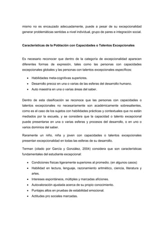 mismo no es encauzado adecuadamente, puede a pesar de su excepcionalidad
generar problemáticas sentidas a nivel individual, grupo de pares e integración social.
Características de la Población con Capacidades o Talentos Excepcionales
Es necesario reconocer que dentro de la categoría de excepcionalidad aparecen
diferentes formas de expresión, tales como las personas con capacidades
excepcionales globales y las personas con talentos excepcionales específicos:
 Habilidades meta-cognitivas superiores.
 Desarrollo precoz en una o varias de las esferas del desarrollo humano.
 Auto maestría en una o varias áreas del saber.
Dentro de esta clasificación se reconoce que las personas con capacidades o
talentos excepcionales no necesariamente son académicamente sobresalientes,
como es el caso de los sujetos con habilidades prácticas y contextuales que no están
mediados por la escuela, y se considera que la capacidad o talento excepcional
puede presentarse en una o varias esferas y procesos del desarrollo, o en uno o
varios dominios del saber.
Raramente un niño, niña y joven con capacidades o talentos excepcionales
presentan excepcionalidad en todas las esferas de su desarrollo.
Terman (citado por García y González, 2004) considera que son características
fundamentales del estudiante excepcional:
 Condiciones físicas ligeramente superiores al promedio. (en algunos casos)
 Habilidad en lectura, lenguaje, razonamiento aritmético, ciencia, literatura y
artes.
 Intereses espontáneos, múltiples y marcadas aficiones.
 Autovaloración ajustada acerca de su propio conocimiento.
 Puntajes altos en pruebas de estabilidad emocional.
 Actitudes pro sociales marcadas.
 