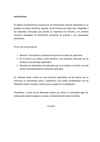 Instrucciones
El objetivo fundamental es proporcionar de herramientas técnicas plasmadas en un
badajee de teorías científicas vigentes, de tal manera que estas sean integradas a
las relaciones vivenciales que permite su experiencia de docente, y le permitan
encontrar estrategias de intervención educativas de acuerdo a sus necesidades
particulares.
Por lo cual se recomienda:
1. Revisión de la literatura, haciendo hincapié en la síntesis de cada tema
2. En la lectura que realice, podrá identificar una secuencia adecuada que le
facilitará un aprendizaje significativo.
3. Resuelva las actividades de evaluación que se le sugiere en el texto, de esta
manera retroalimentará los contenidos abarcados.
El presente dosier cuenta con una estructura sistemática, de tal manera que se
promueve un aprendizaje propio y significativo, que puede complementar con los
diferentes medios virtuales y teóricos que se sugiere en la bibliografía.
Finalmente, a través de los diferentes medios que ofrece la universidad siglo XX,
usted puede realizar cualquier consulta u retroalimentación sobre la materia.
La tutora
 