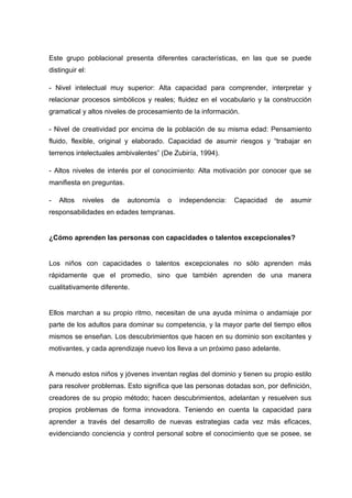 Este grupo poblacional presenta diferentes características, en las que se puede
distinguir el:
- Nivel intelectual muy superior: Alta capacidad para comprender, interpretar y
relacionar procesos simbólicos y reales; fluidez en el vocabulario y la construcción
gramatical y altos niveles de procesamiento de la información.
- Nivel de creatividad por encima de la población de su misma edad: Pensamiento
fluido, flexible, original y elaborado. Capacidad de asumir riesgos y “trabajar en
terrenos intelectuales ambivalentes” (De Zubiría, 1994).
- Altos niveles de interés por el conocimiento: Alta motivación por conocer que se
manifiesta en preguntas.
- Altos niveles de autonomía o independencia: Capacidad de asumir
responsabilidades en edades tempranas.
¿Cómo aprenden las personas con capacidades o talentos excepcionales?
Los niños con capacidades o talentos excepcionales no sólo aprenden más
rápidamente que el promedio, sino que también aprenden de una manera
cualitativamente diferente.
Ellos marchan a su propio ritmo, necesitan de una ayuda mínima o andamiaje por
parte de los adultos para dominar su competencia, y la mayor parte del tiempo ellos
mismos se enseñan. Los descubrimientos que hacen en su dominio son excitantes y
motivantes, y cada aprendizaje nuevo los lleva a un próximo paso adelante.
A menudo estos niños y jóvenes inventan reglas del dominio y tienen su propio estilo
para resolver problemas. Esto significa que las personas dotadas son, por definición,
creadores de su propio método; hacen descubrimientos, adelantan y resuelven sus
propios problemas de forma innovadora. Teniendo en cuenta la capacidad para
aprender a través del desarrollo de nuevas estrategias cada vez más eficaces,
evidenciando conciencia y control personal sobre el conocimiento que se posee, se
 