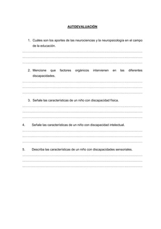 AUTOEVALUACIÓN
1. Cuáles son los aportes de las neurociencias y la neuropsicología en el campo
de la educación.
……………………………………………………………………………………………………
……………………………………………………………………………………………………
……………………………………………………………………………………………………
2. Mencione que factores orgánicos intervienen en las diferentes
discapacidades.
……………………………………………………………………………………………………
……………………………………………………………………………………………………
……………………………………………………………………………………………………
3. Señale las características de un niño con discapacidad física.
……………………………………………………………………………………………………
……………………………………………………………………………………………………
……………………………………………………………………………………………………
4. Señale las características de un niño con discapacidad intelectual.
……………………………………………………………………………………………………
……………………………………………………………………………………………………
……………………………………………………………………………………………………
5. Describa las características de un niño con discapacidades sensoriales.
……………………………………………………………………………………………………
……………………………………………………………………………………………………
……………………………………………………………………………………………………
 