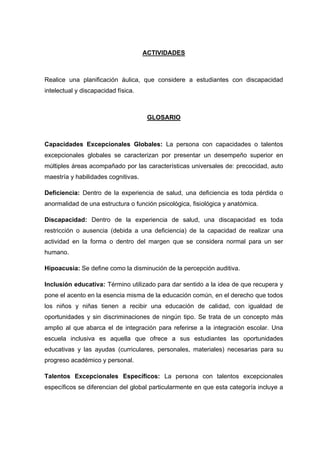 ACTIVIDADES
Realice una planificación áulica, que considere a estudiantes con discapacidad
intelectual y discapacidad física.
GLOSARIO
Capacidades Excepcionales Globales: La persona con capacidades o talentos
excepcionales globales se caracterizan por presentar un desempeño superior en
múltiples áreas acompañado por las características universales de: precocidad, auto
maestría y habilidades cognitivas.
Deficiencia: Dentro de la experiencia de salud, una deficiencia es toda pérdida o
anormalidad de una estructura o función psicológica, fisiológica y anatómica.
Discapacidad: Dentro de la experiencia de salud, una discapacidad es toda
restricción o ausencia (debida a una deficiencia) de la capacidad de realizar una
actividad en la forma o dentro del margen que se considera normal para un ser
humano.
Hipoacusia: Se define como la disminución de la percepción auditiva.
Inclusión educativa: Término utilizado para dar sentido a la idea de que recupera y
pone el acento en la esencia misma de la educación común, en el derecho que todos
los niños y niñas tienen a recibir una educación de calidad, con igualdad de
oportunidades y sin discriminaciones de ningún tipo. Se trata de un concepto más
amplio al que abarca el de integración para referirse a la integración escolar. Una
escuela inclusiva es aquella que ofrece a sus estudiantes las oportunidades
educativas y las ayudas (curriculares, personales, materiales) necesarias para su
progreso académico y personal.
Talentos Excepcionales Específicos: La persona con talentos excepcionales
específicos se diferencian del global particularmente en que esta categoría incluye a
 