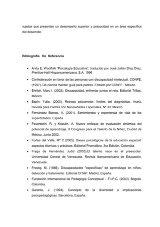 sujetos que presentan un desempeño superior y precocidad en un área específica
del desarrollo.
Bibliografía De Referencia
 Anita E. Woolfolk “Psicología Educativa”, traducido por José Julián Díaz Díaz.
Prentice-Hall Hispanoamericana, S.A. 1996
 Confederación en favor de las personas con discapacidad intelectual. CONFE.
(1997). De ciencia mental: guía para padres. Editado por CONFE. México.
 Ehrlich, Marc I. (2002). Discapacidad, enfrentar juntos el reto. Editorial Trillas,
México.
 Espín, Yulia. (2000). Retraso psicomotor, límites del diagnóstico. Ararú,
Revista para Padres con Necesidades Especiales, Nº 30; México.
 Fernández Blanco, A. (2001). Sentimientos y experiencia de vida de los
superdotados. España.
 Feuerstein, R. y Kozulin, A. Nuevo enfoque de evaluación dinámica del
potencial de aprendizaje. II Congreso para el Talento de la Niñez, Ciudad de
México, Junio 2002.
 Fortes del Valle, Mª C.(2005). Bases psicológicas de la educación especial:
aspectos técnicos y prácticos. Editorial Promolibro. 3ra Edición. Colombia.
 Fraga de Hernández Judid (2003).El talento nace en el preescolar.
Universidad Central de Venezuela. Revista Iberoamericana de Educación.
Venezuela.
 Frostig, M. (1986). Discapacidades "específicas" de aprendizaje en niños:
detección y tratamiento. Editorial CITAP. Madrid, España.
 Fundación Internacional de Pedagogía Conceptual – F.I.P.C. (2003). Bogotá,
Colombia.
 Garanto, J. (1994). Concepto de la diversidad e implicaciones
psicopedagógicas. Barcelona, España.
 