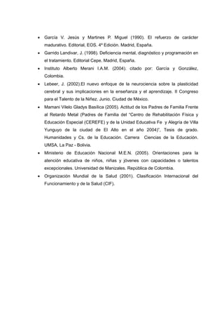  García V. Jesús y Martines P. Miguel (1990). El refuerzo de carácter
madurativo. Editorial, EOS. 4º Edición. Madrid, España.
 Garrido Landivar, J. (1998). Deficiencia mental, diagnóstico y programación en
el tratamiento. Editorial Cepe. Madrid, España.
 Instituto Alberto Merani I.A.M. (2004). citado por: García y González,
Colombia.
 Lebeer, J. (2002).El nuevo enfoque de la neurociencia sobre la plasticidad
cerebral y sus implicaciones en la enseñanza y el aprendizaje. II Congreso
para el Talento de la Niñez. Junio. Ciudad de México.
 Mamani Vilelo Gladys Basílica (2005). Actitud de los Padres de Familia Frente
al Retardo Metal (Padres de Familia del “Centro de Rehabilitación Física y
Educación Especial (CEREFE) y de la Unidad Educativa Fe y Alegría de Villa
Yunguyo de la ciudad de El Alto en el año 2004)”, Tesis de grado.
Humanidades y Cs. de la Educación. Carrera Ciencias de la Educación.
UMSA, La Paz - Bolivia.
 Ministerio de Educación Nacional M.E.N. (2005). Orientaciones para la
atención educativa de niños, niñas y jóvenes con capacidades o talentos
excepcionales. Universidad de Manizales. República de Colombia.
 Organización Mundial de la Salud (2001). Clasificación Internacional del
Funcionamiento y de la Salud (CIF).
 