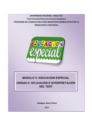 UNIVERSIDAD NACIONAL “SIGLO XX”
Vicerrectorado-Dirección General Académica
PROGRAMA DE LICENCIATURA PARA MAESTROS NORMALISTAS POR LA
MODALIDAD A DISTANCIA
Llallagua, Norte Potosí
2017
MODULO V: EDUCACIÓN ESPECIAL
UNIDAD II: APLICACIÓN E INTERPRETACIÓN
DEL TEST
 