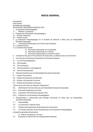 INDICE GENERAL
Presentación
Instrucciones
Competencias esperadas
APLICACIÓN E INTERPRETACIÓN DE TEST
1. La Evaluación Psicopedagógica
1.1. Medición y Evaluación
2. Enfoques de la Evaluación Psicopedagógica
2.1. Enfoque Tradicional
2.2. Enfoque Actual
3. La Evaluación Psicopedagógica en el Contexto de Atención a Niños (as) con Necesidades
Educativas Especiales
3.1. Información Relacionada con el Entorno del Estudiante
3.1.1.Contexto Escolar
3.1.2.Contexto Socio-familiar
a) Información relacionada con el estudiante
b) Información relacionada con la familia
c) Información Relacionada con el Entorno Social
4. Consideraciones para el Procedimiento de Evaluación y la Selección de los Instrumentos
5. Las Técnicas de Exploración Diagnóstica en Educación Especial
5.1. Los Test Psicopedagógicos
5.2. Test Grupales
5.3. Test Individuales
5.4. Test Psicométricos o de Inteligencia
5.5. Test de Psicomotricidad
6. Enfoques Evaluativos de las Necesidades Educativas Especiales
6.1. Enfoque Psicométrico
6.2. Enfoque de Evaluación de Desarrollo
6.3. Enfoque de Evaluación Funcional
6.4. Enfoque de Evaluación Conductual
¿Cómo Iniciar el Proceso de Valoración Diagnóstica?
6.5. Identificación inicial de niños (as) con Necesidades Educativas Especiales
6.5.1. Evaluación Diagnóstica del Grupo
6.5.2. Evaluación más Profunda de algunos niños
6.5.3. Solicitud de una Evaluación Psicopedagógica
7. Procedimientos e Instrumentos para Recoger Información en Niños (as) con Necesidades
Educativas Especiales
7.1. Generalidades
7.2. La Anamnesis o Historia Clínica
7.3. Criterios para Implementar Adecuadamente la Anamnesis
7.4. Un Proceso Aplicativo de las Características de la Evaluación Psicopedagógica
a) Aspectos generales del estudiante
b) Nivel de competencia curricular
7.5. Evaluación e Intervención de la Discapacidad Intelectual
 