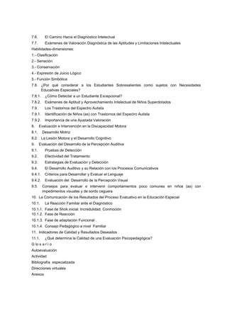 7.6. El Camino Hacia el Diagnóstico Intelectual
7.7. Exámenes de Valoración Diagnóstica de las Aptitudes y Limitaciones Intelectuales
Habilidades-dimensiones:
1.- Clasificación
2.- Seriación
3.- Conservación
4.- Expresión de Juicio Lógico
5.- Función Simbólica
7.8. ¿Por qué considerar a los Estudiantes Sobresalientes como sujetos con Necesidades
Educativas Especiales?
7.8.1. ¿Cómo Detectar a un Estudiante Excepcional?
7.8.2. Exámenes de Aptitud y Aprovechamiento Intelectual de Niños Superdotados
7.9. Los Trastornos del Espectro Autista
7.9.1. Identificación de Niños (as) con Trastornos del Espectro Autista
7.9.2. Importancia de una Ajustada Valoración
8. Evaluación e Intervención en la Discapacidad Motora
8.1. Desarrollo Motriz
8.2. La Lesión Motora y el Desarrollo Cognitivo
9. Evaluación del Desarrollo de la Percepción Auditiva
9.1. Pruebas de Detección
9.2. Efectividad del Tratamiento
9.3. Estrategias de Evaluación y Detección
9.4. El Desarrollo Auditivo y su Relación con los Procesos Comunicativos
9.4.1. Criterios para Desarrollar y Evaluar el Lenguaje
9.4.2. Evaluación del Desarrollo de la Percepción Visual
9.5. Consejos para evaluar e intervenir comportamientos poco comunes en niños (as) con
impedimentos visuales y de sordo ceguera
10. La Comunicación de los Resultados del Proceso Evaluativo en la Educación Especial
10.1. La Reacción Familiar ante el Diagnóstico
10.1.1. Fase de Shok inicial: Incredulidad, Conmoción
10.1.2. Fase de Reacción
10.1.3. Fase de adaptación Funcional .
10.1.4. Consejo Pedagógico a nivel Familiar
11. Indicadores de Calidad y Resultados Deseados
11.1. ¿Qué determina la Calidad de una Evaluación Psicopedagógica?
G lo s a r i o
Autoevaluación
Actividad
Bibliografía especializada
Direcciones virtuales
Anexos
 
