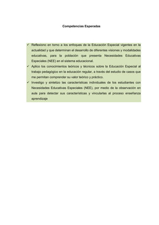 Competencias Esperadas
 Reflexiono en torno a los enfoques de la Educación Especial vigentes en la
actualidad y que determinan el desarrollo de diferentes visiones y modalidades
educativas, para la población que presenta Necesidades Educativas
Especiales (NEE) en el sistema educacional.
 Aplico los conocimientos teóricos y técnicos sobre la Educación Especial al
trabajo pedagógico en la educación regular, a través del estudio de casos que
me permitan comprender su valor teórico y práctico.
 Investigo y sintetizo las características individuales de los estudiantes con
Necesidades Educativas Especiales (NEE), por medio de la observación en
aula para detectar sus características y vincularlas al proceso enseñanza
aprendizaje
 