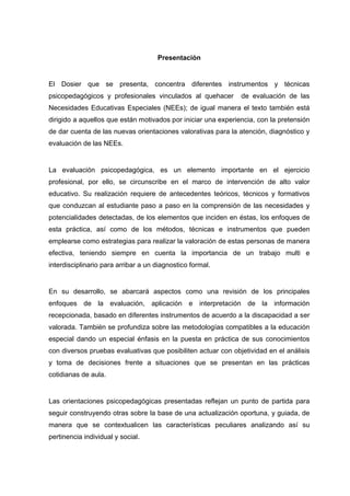Presentación
El Dosier que se presenta, concentra diferentes instrumentos y técnicas
psicopedagógicos y profesionales vinculados al quehacer de evaluación de las
Necesidades Educativas Especiales (NEEs); de igual manera el texto también está
dirigido a aquellos que están motivados por iniciar una experiencia, con la pretensión
de dar cuenta de las nuevas orientaciones valorativas para la atención, diagnóstico y
evaluación de las NEEs.
La evaluación psicopedagógica, es un elemento importante en el ejercicio
profesional, por ello, se circunscribe en el marco de intervención de alto valor
educativo. Su realización requiere de antecedentes teóricos, técnicos y formativos
que conduzcan al estudiante paso a paso en la comprensión de las necesidades y
potencialidades detectadas, de los elementos que inciden en éstas, los enfoques de
esta práctica, así como de los métodos, técnicas e instrumentos que pueden
emplearse como estrategias para realizar la valoración de estas personas de manera
efectiva, teniendo siempre en cuenta la importancia de un trabajo multi e
interdisciplinario para arribar a un diagnostico formal.
En su desarrollo, se abarcará aspectos como una revisión de los principales
enfoques de la evaluación, aplicación e interpretación de la información
recepcionada, basado en diferentes instrumentos de acuerdo a la discapacidad a ser
valorada. También se profundiza sobre las metodologías compatibles a la educación
especial dando un especial énfasis en la puesta en práctica de sus conocimientos
con diversos pruebas evaluativas que posibiliten actuar con objetividad en el análisis
y toma de decisiones frente a situaciones que se presentan en las prácticas
cotidianas de aula.
Las orientaciones psicopedagógicas presentadas reflejan un punto de partida para
seguir construyendo otras sobre la base de una actualización oportuna, y guiada, de
manera que se contextualicen las características peculiares analizando así su
pertinencia individual y social.
 