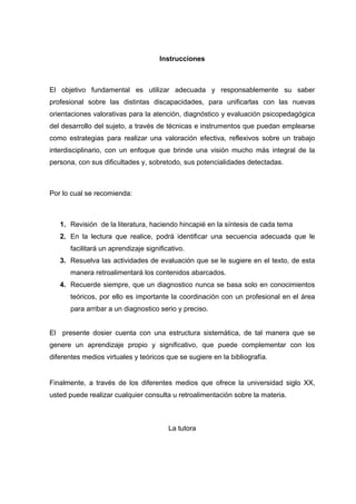 Instrucciones
El objetivo fundamental es utilizar adecuada y responsablemente su saber
profesional sobre las distintas discapacidades, para unificarlas con las nuevas
orientaciones valorativas para la atención, diagnóstico y evaluación psicopedagógica
del desarrollo del sujeto, a través de técnicas e instrumentos que puedan emplearse
como estrategias para realizar una valoración efectiva, reflexivos sobre un trabajo
interdisciplinario, con un enfoque que brinde una visión mucho más integral de la
persona, con sus dificultades y, sobretodo, sus potencialidades detectadas.
Por lo cual se recomienda:
1. Revisión de la literatura, haciendo hincapié en la síntesis de cada tema
2. En la lectura que realice, podrá identificar una secuencia adecuada que le
facilitará un aprendizaje significativo.
3. Resuelva las actividades de evaluación que se le sugiere en el texto, de esta
manera retroalimentará los contenidos abarcados.
4. Recuerde siempre, que un diagnostico nunca se basa solo en conocimientos
teóricos, por ello es importante la coordinación con un profesional en el área
para arribar a un diagnostico serio y preciso.
El presente dosier cuenta con una estructura sistemática, de tal manera que se
genere un aprendizaje propio y significativo, que puede complementar con los
diferentes medios virtuales y teóricos que se sugiere en la bibliografía.
Finalmente, a través de los diferentes medios que ofrece la universidad siglo XX,
usted puede realizar cualquier consulta u retroalimentación sobre la materia.
La tutora
 
