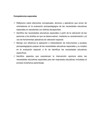 Competencias esperadas
 Reflexiono sobre elementos conceptuales, técnicos y aplicativos que sirven de
orientadores en la evaluación psicopedagógica de las necesidades educativas
especiales en estudiantes con distinta discapacidad.
 Identifico las necesidades educativas especiales a partir de la valoración de las
personas y los ámbitos en que se desenvuelven, mediante su caracterización y el
uso de herramientas aplicativas de valoración especial.
 Manejo con eficiencia la aplicación e interpretación de instrumentos y pruebas
psicopedagógicas propias de las necesidades educativas especiales y su empleo
en la evaluación especial, a fin de identificar las necesidades educativas
específicas.
 Identifico aspectos que caracterizan la intervención oportuna sobre las
necesidades educativas especiales para dar respuestas educativas vinculadas al
proceso enseñanza aprendizaje.
 