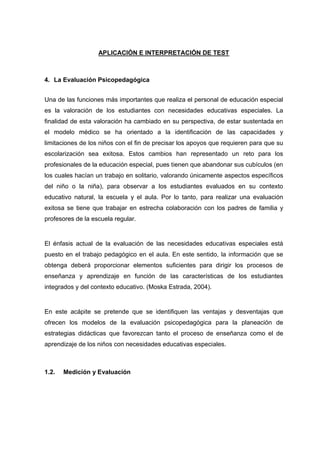 APLICACIÓN E INTERPRETACIÓN DE TEST
4. La Evaluación Psicopedagógica
Una de las funciones más importantes que realiza el personal de educación especial
es la valoración de los estudiantes con necesidades educativas especiales. La
finalidad de esta valoración ha cambiado en su perspectiva, de estar sustentada en
el modelo médico se ha orientado a la identificación de las capacidades y
limitaciones de los niños con el fin de precisar los apoyos que requieren para que su
escolarización sea exitosa. Estos cambios han representado un reto para los
profesionales de la educación especial, pues tienen que abandonar sus cubículos (en
los cuales hacían un trabajo en solitario, valorando únicamente aspectos específicos
del niño o la niña), para observar a los estudiantes evaluados en su contexto
educativo natural, la escuela y el aula. Por lo tanto, para realizar una evaluación
exitosa se tiene que trabajar en estrecha colaboración con los padres de familia y
profesores de la escuela regular.
El énfasis actual de la evaluación de las necesidades educativas especiales está
puesto en el trabajo pedagógico en el aula. En este sentido, la información que se
obtenga deberá proporcionar elementos suficientes para dirigir los procesos de
enseñanza y aprendizaje en función de las características de los estudiantes
integrados y del contexto educativo. (Moska Estrada, 2004).
En este acápite se pretende que se identifiquen las ventajas y desventajas que
ofrecen los modelos de la evaluación psicopedagógica para la planeación de
estrategias didácticas que favorezcan tanto el proceso de enseñanza como el de
aprendizaje de los niños con necesidades educativas especiales.
1.2. Medición y Evaluación
 