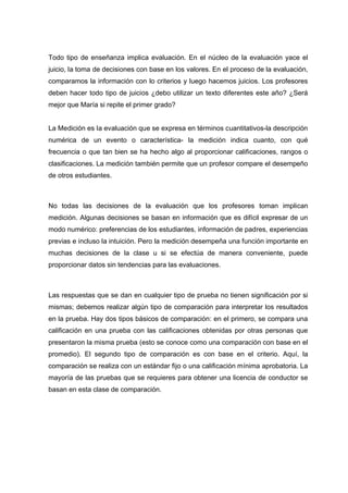 Todo tipo de enseñanza implica evaluación. En el núcleo de la evaluación yace el
juicio, la toma de decisiones con base en los valores. En el proceso de la evaluación,
comparamos la información con lo criterios y luego hacemos juicios. Los profesores
deben hacer todo tipo de juicios ¿debo utilizar un texto diferentes este año? ¿Será
mejor que María si repite el primer grado?
La Medición es la evaluación que se expresa en términos cuantitativos-la descripción
numérica de un evento o característica- la medición indica cuanto, con qué
frecuencia o que tan bien se ha hecho algo al proporcionar calificaciones, rangos o
clasificaciones. La medición también permite que un profesor compare el desempeño
de otros estudiantes.
No todas las decisiones de la evaluación que los profesores toman implican
medición. Algunas decisiones se basan en información que es difícil expresar de un
modo numérico: preferencias de los estudiantes, información de padres, experiencias
previas e incluso la intuición. Pero la medición desempeña una función importante en
muchas decisiones de la clase u si se efectúa de manera conveniente, puede
proporcionar datos sin tendencias para las evaluaciones.
Las respuestas que se dan en cualquier tipo de prueba no tienen significación por si
mismas; debemos realizar algún tipo de comparación para interpretar los resultados
en la prueba. Hay dos tipos básicos de comparación: en el primero, se compara una
calificación en una prueba con las calificaciones obtenidas por otras personas que
presentaron la misma prueba (esto se conoce como una comparación con base en el
promedio). El segundo tipo de comparación es con base en el criterio. Aquí, la
comparación se realiza con un estándar fijo o una calificación mínima aprobatoria. La
mayoría de las pruebas que se requieres para obtener una licencia de conductor se
basan en esta clase de comparación.
 