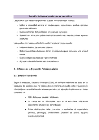 Decisión del tipo de prueba que se va a utilizar
Las pruebas con base en el promedio pueden funcionar mejor cuando:
 Miden la capacidad general en ciertas áreas, como inglés, algebra, ciencias
generales o historia
 Evalúan el rango de habilidades en un grupo numeroso
 Seleccionan a los principales candidatos cuando solo hay disponibles algunas
aperturas
Las pruebas con base en el criterio pueden funcionar mejor cuando:
 Miden el dominio de aptitudes básicas
 Determinan si los estudiantes tienen prerrequisitos para comenzar una unidad
nueva
 Evalúan objetivos afectivos y psicomotrices
 Agrupan a los estudiantes para la enseñanza
5. Enfoques de la Evaluación Psicopedagógica
2.3. Enfoque Tradicional
Según Carrascosa, Sabaté y Verdugo (2000), el enfoque tradicional se basa en la
búsqueda de aspectos que no trascienden de manera adecuada en la evaluación de
niños(as) con necesidades educativas especiales, por ejemplo simplemente su visión
considera un:
 Afán de buscar causas y etiologías.
 La causa de las dificultades está en el estudiante interactivo
(estudiante -situación de aprendizaje)
 Estas deficiencias debe buscarlas y evaluarlas el especialista
(medico, psicólogo), profesionales (maestro de apoyo, equipos
interdisciplinarios).
 
