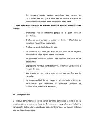  Es necesario aplicar pruebas específicas para conocer las
capacidades del niño (de acuerdo con un criterio normativo) en
comparación con el resto de los estudiantes de su edad.
A nivel evaluativo considera de manera unilateral algunos aspectos como
cuando:
 Evaluamos sólo al estudiante porque es él quien tiene las
dificultades.
 Evaluamos para conocer el grado de déficit y dificultades del
estudiante (con el fin de categorizar).
 Evaluamos al estudiante fuera del aula.
 La respuesta educativa que se da al estudiante es un programa
individual que surge a partir de sus dificultades.
 El programa individual requiere una atención individual de un
especialista.
 El programa individual plantea objetivos, contenidos y actividades al
margen del aula.
 Las ayudas se dan sólo a unos pocos, que son los que las
necesitan.
 La responsabilidad de los progresos del estudiante la tienen los
especialistas que desarrollan su programa (terapeuta de
comunicación, maestro de apoyo, etc.)
2.4. Enfoque Actual
El enfoque contemporáneo supera varias barreras personales y sociales en su
implementación, la misma se basa en la búsqueda de aspectos que vitalizan la
participación de los actores directos de estas contingencias, por ejemplo podemos
citar las siguientes ventajas:
 