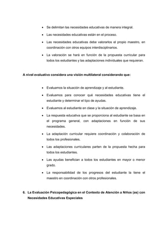  Se delimitan las necesidades educativas de manera integral.
 Las necesidades educativas están en el proceso.
 Las necesidades educativas debe valorarlos el propio maestro, en
coordinación con otros equipos interdisciplinarios.
 La valoración se hará en función de la propuesta curricular para
todos los estudiantes y las adaptaciones individuales que requieran.
A nivel evaluativo considera una visión multilateral considerando que:
 Evaluamos la situación de aprendizaje y al estudiante.
 Evaluamos para conocer qué necesidades educativas tiene el
estudiante y determinar el tipo de ayudas.
 Evaluamos al estudiante en clase y la situación de aprendizaje.
 La respuesta educativa que se proporciona al estudiante se basa en
el programa general, con adaptaciones en función de sus
necesidades.
 La adaptación curricular requiere coordinación y colaboración de
todos los profesionales.
 Las adaptaciones curriculares parten de la propuesta hecha para
todos los estudiantes.
 Las ayudas benefician a todos los estudiantes en mayor o menor
grado.
 La responsabilidad de los progresos del estudiante la tiene el
maestro en coordinación con otros profesionales.
6. La Evaluación Psicopedagógica en el Contexto de Atención a Niños (as) con
Necesidades Educativas Especiales
 