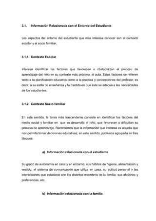 3.1. Información Relacionada con el Entorno del Estudiante
Los aspectos del entorno del estudiante que más interesa conocer son el contexto
escolar y el socio familiar.
3.1.1. Contexto Escolar
Interesa identificar los factores que favorecen u obstaculizan el proceso de
aprendizaje del niño en su contexto más próximo: el aula. Estos factores se refieren
tanto a la planificación educativa como a la práctica y concepciones del profesor, es
decir, a su estilo de enseñanza y la medida en que éste se adecua a las necesidades
de los estudiantes.
3.1.2. Contexto Socio-familiar
En este sentido, la tarea más trascendente consiste en identificar los factores del
medio social y familiar en que se desarrolla el niño, que favorecen o dificultan su
proceso de aprendizaje. Recordemos que la información que interesa es aquella que
nos permita tomar decisiones educativas; en este sentido, podemos agruparla en tres
bloques:
a) Información relacionada con el estudiante
Su grado de autonomía en casa y en el barrio; sus hábitos de higiene, alimentación y
vestido; el sistema de comunicación que utiliza en casa, su actitud personal y las
interacciones que establece con los distintos miembros de la familia; sus aficiones y
preferencias, etc.
b) Información relacionada con la familia
 