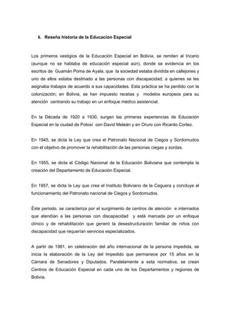 6. Reseña historia de la Educacion Especial
Los primeros vestigios de la Educación Especial en Bolivia, se remiten al Incario
(aunque no se hablaba de educación especial aún), donde se evidencia en los
escritos de Guamán Poma de Ayala, que la sociedad estaba dividida en callejones y
uno de ellos estaba destinado a las personas con discapacidad; a quienes se les
asignaba trabajos de acuerdo a sus capacidades. Esta práctica se ha perdido con la
colonización; en Bolivia, se han impuesto recetas y modelos europeos para su
atención centrando su trabajo en un enfoque médico asistencial.
En la Década de 1920 a 1930, surgen las primeras experiencias de Educación
Especial en la ciudad de Potosí con David Meleán y en Oruro con Ricardo Cortez.
En 1945, se dicta la Ley que crea el Patronato Nacional de Ciegos y Sordomudos
con el objetivo de promover la rehabilitación de las personas ciegas y sordas.
En 1955, se dicta el Código Nacional de la Educación Boliviana que contempla la
creación del Departamento de Educación Especial.
En 1957, se dicta la Ley que crea el Instituto Boliviano de la Ceguera y concluye el
funcionamiento del Patronato nacional de Ciegos y Sordomudos.
Éste periodo, se caracteriza por el surgimiento de centros de atención e internados
que atendían a las personas con discapacidad y está marcada por un enfoque
clínico y de rehabilitación que generó la desestructuración familiar de niños con
discapacidad que requerían servicios especializados.
A partir de 1981, en celebración del año internacional de la persona impedida, se
inicia la elaboración de la Ley del Impedido que permanece por 15 años en la
Cámara de Senadores y Diputados. Paralelamente a esta normativa, se crean
Centros de Educación Especial en cada uno de los Departamentos y regiones de
Bolivia.
 