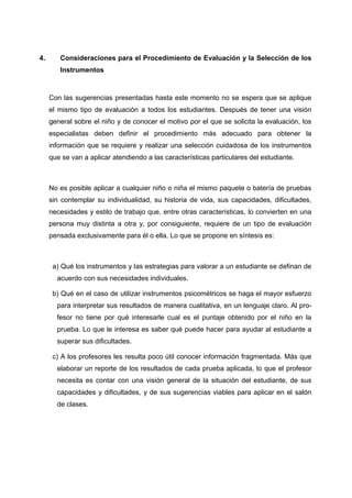 4. Consideraciones para el Procedimiento de Evaluación y la Selección de los
Instrumentos
Con las sugerencias presentadas hasta este momento no se espera que se aplique
el mismo tipo de evaluación a todos los estudiantes. Después de tener una visión
general sobre el niño y de conocer el motivo por el que se solicita la evaluación, los
especialistas deben definir el procedimiento más adecuado para obtener la
información que se requiere y realizar una selección cuidadosa de los instrumentos
que se van a aplicar atendiendo a las características particulares del estudiante.
No es posible aplicar a cualquier niño o niña el mismo paquete o batería de pruebas
sin contemplar su individualidad, su historia de vida, sus capacidades, dificultades,
necesidades y estilo de trabajo que, entre otras características, lo convierten en una
persona muy distinta a otra y, por consiguiente, requiere de un tipo de evaluación
pensada exclusivamente para él o ella. Lo que se propone en síntesis es:
a) Qué los instrumentos y las estrategias para valorar a un estudiante se definan de
acuerdo con sus necesidades individuales.
b) Qué en el caso de utilizar instrumentos psicométricos se haga el mayor esfuerzo
para interpretar sus resultados de manera cualitativa, en un lenguaje claro. Al pro-
fesor no tiene por qué interesarle cual es el puntaje obtenido por el niño en la
prueba. Lo que le interesa es saber qué puede hacer para ayudar al estudiante a
superar sus dificultades.
c) A los profesores les resulta poco útil conocer información fragmentada. Más que
elaborar un reporte de los resultados de cada prueba aplicada, lo que el profesor
necesita es contar con una visión general de la situación del estudiante, de sus
capacidades y dificultades, y de sus sugerencias viables para aplicar en el salón
de clases.
 