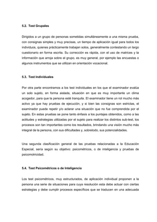 5.2. Test Grupales
Dirigidos a un grupo de personas sometidas simultáneamente a una misma prueba,
con consignas simples y muy precisas, un tiempo de aplicación igual para todos los
individuos, quienes prácticamente trabajan solos, generalmente contestando un largo
cuestionario en forma escrita. Su corrección es rápida, con el uso de matrices y la
información que arroja sobre el grupo, es muy general, por ejemplo las encuestas o
algunos instrumentos que se utilizan en orientación vocacional.
5.3. Test Individuales
Por otra parte encontramos a los test individuales en los que el examinador evalúa
un solo sujeto, en forma aislada, situación en que es muy importante un clima
acogedor, para que la persona esté tranquila. El examinador tiene un rol mucho más
activo ya que hay pruebas de ejecución, y si bien las consignas son estrictas, el
examinador puede repetir y/o aclarar una situación que no fue comprendida por el
sujeto. En estas pruebas se pone tanto énfasis a los puntajes obtenidos, como a las
actitudes y estrategias utilizadas por el sujeto para realizar los distintos sub-test, los
procesos son tan importantes como los resultados, brindando una visión mucho más
integral de la persona, con sus dificultades y, sobretodo, sus potencialidades.
Una segunda clasificación general de las pruebas relacionadas a la Educación
Especial, sería según su objetivo: psicométricos, o de inteligencia y pruebas de
psicomotricidad.
5.4. Test Psicométricos o de Inteligencia
Los test psicométricos, muy estructurados, de aplicación individual proponen a la
persona una serie de situaciones para cuya resolución esta debe actuar con ciertas
estrategias y debe cumplir procesos específicos que se traducen en una adecuada
 