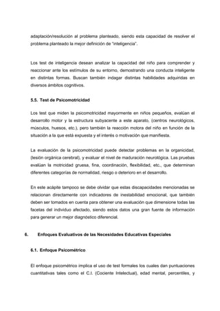 adaptación/resolución al problema planteado, siendo esta capacidad de resolver el
problema planteado la mejor definición de “inteligencia”.
Los test de inteligencia desean analizar la capacidad del niño para comprender y
reaccionar ante los estímulos de su entorno, demostrando una conducta inteligente
en distintas formas. Buscan también indagar distintas habilidades adquiridas en
diversos ámbitos cognitivos.
5.5. Test de Psicomotricidad
Los test que miden la psicomotricidad mayormente en niños pequeños, evalúan el
desarrollo motor y la estructura subyacente a este aparato, (centros neurológicos,
músculos, huesos, etc.), pero también la reacción motora del niño en función de la
situación a la que está expuesta y el interés o motivación que manifiesta.
La evaluación de la psicomotricidad puede detectar problemas en la organicidad,
(lesión orgánica cerebral), y evaluar el nivel de maduración neurológica. Las pruebas
evalúan la motricidad gruesa, fina, coordinación, flexibilidad, etc., que determinan
diferentes categorías de normalidad, riesgo o deterioro en el desarrollo.
En este acápite tampoco se debe olvidar que estas discapacidades mencionadas se
relacionan directamente con indicadores de inestabilidad emocional, que también
deben ser tomados en cuenta para obtener una evaluación que dimensione todas las
facetas del individuo afectado, siendo estos datos una gran fuente de información
para generar un mejor diagnóstico diferencial.
6. Enfoques Evaluativos de las Necesidades Educativas Especiales
6.1. Enfoque Psicométrico
El enfoque psicométrico implica el uso de test formales los cuales dan puntuaciones
cuantitativas tales como el C.I. (Cociente Intelectual), edad mental, percentiles, y
 